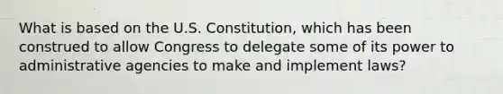 What is based on the U.S. Constitution, which has been construed to allow Congress to delegate some of its power to administrative agencies to make and implement laws?