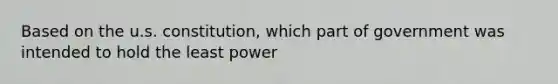 Based on the u.s. constitution, which part of government was intended to hold the least power