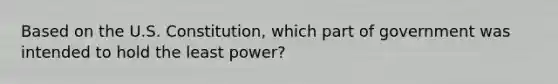 Based on the U.S. Constitution, which part of government was intended to hold the least power?