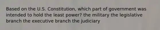 Based on the U.S. Constitution, which part of government was intended to hold the least power? the military the legislative branch the executive branch the judiciary