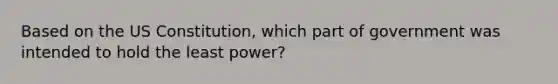 Based on the US Constitution, which part of government was intended to hold the least power?