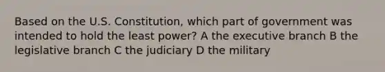 Based on the U.S. Constitution, which part of government was intended to hold the least power? A the executive branch B the legislative branch C the judiciary D the military