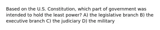 Based on the U.S. Constitution, which part of government was intended to hold the least power? A) the legislative branch B) the executive branch C) the judiciary D) the military