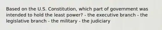 Based on the U.S. Constitution, which part of government was intended to hold the least power? - the executive branch - the legislative branch - the military - the judiciary