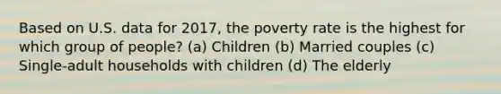 Based on U.S. data for 2017, the poverty rate is the highest for which group of people? (a) Children (b) Married couples (c) Single-adult households with children (d) The elderly