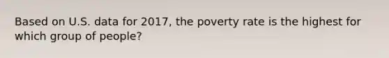 Based on U.S. data for 2017, the poverty rate is the highest for which group of people?