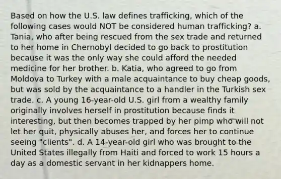 Based on how the U.S. law defines trafficking, which of the following cases would NOT be considered human trafficking? a. Tania, who after being rescued from the sex trade and returned to her home in Chernobyl decided to go back to prostitution because it was the only way she could afford the needed medicine for her brother. b. Katia, who agreed to go from Moldova to Turkey with a male acquaintance to buy cheap goods, but was sold by the acquaintance to a handler in the Turkish sex trade. c. A young 16-year-old U.S. girl from a wealthy family originally involves herself in prostitution because finds it interesting, but then becomes trapped by her pimp who will not let her quit, physically abuses her, and forces her to continue seeing "clients". d. A 14-year-old girl who was brought to the United States illegally from Haiti and forced to work 15 hours a day as a domestic servant in her kidnappers home.