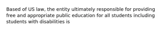 Based of US law, the entity ultimately responsible for providing free and appropriate public education for all students including students with disabilities is