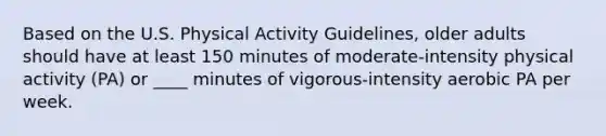 Based on the U.S. Physical Activity Guidelines, older adults should have at least 150 minutes of moderate-intensity physical activity (PA) or ____ minutes of vigorous-intensity aerobic PA per week.