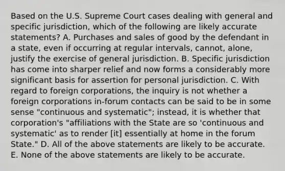 Based on the U.S. Supreme Court cases dealing with general and specific jurisdiction, which of the following are likely accurate statements? A. Purchases and sales of good by the defendant in a state, even if occurring at regular intervals, cannot, alone, justify the exercise of general jurisdiction. B. Specific jurisdiction has come into sharper relief and now forms a considerably more significant basis for assertion for personal jurisdiction. C. With regard to foreign corporations, the inquiry is not whether a foreign corporations in-forum contacts can be said to be in some sense "continuous and systematic"; instead, it is whether that corporation's "affiliations with the State are so 'continuous and systematic' as to render ​[it] essentially at home in the forum State." D. All of the above statements are likely to be accurate. E. None of the above statements are likely to be accurate.