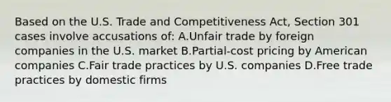 Based on the U.S. Trade and Competitiveness Act, Section 301 cases involve accusations of: A.Unfair trade by foreign companies in the U.S. market B.Partial-cost pricing by American companies C.Fair trade practices by U.S. companies D.Free trade practices by domestic firms