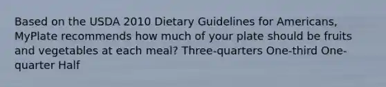 Based on the USDA 2010 Dietary Guidelines for Americans, MyPlate recommends how much of your plate should be fruits and vegetables at each meal? Three-quarters One-third One-quarter Half