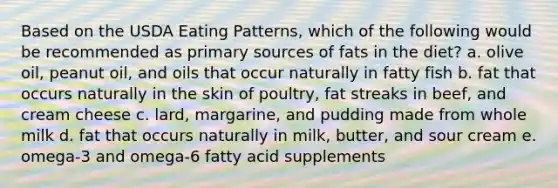 Based on the USDA Eating Patterns, which of the following would be recommended as primary sources of fats in the diet? a. olive oil, peanut oil, and oils that occur naturally in fatty fish b. fat that occurs naturally in the skin of poultry, fat streaks in beef, and cream cheese c. lard, margarine, and pudding made from whole milk d. fat that occurs naturally in milk, butter, and sour cream e. omega-3 and omega-6 fatty acid supplements