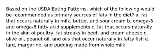 Based on the USDA Eating Patterns, which of the following would be recommended as primary sources of fats in the diet? a. fat that occurs naturally in milk, butter, and sour cream b. omega-3 and omega-6 fatty acid supplements c. fat that occurs naturally in the skin of poultry, fat streaks in beef, and cream cheese d. olive oil, peanut oil, and oils that occur naturally in fatty fish e. lard, margarine, and pudding made from whole milk