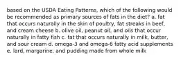 based on the USDA Eating Patterns, which of the following would be recommended as primary sources of fats in the diet? a. fat that occurs naturally in the skin of poultry, fat streaks in beef, and cream cheese b. olive oil, peanut oil, and oils that occur naturally in fatty fish c. fat that occurs naturally in milk, butter, and sour cream d. omega-3 and omega-6 fatty acid supplements e. lard, margarine, and pudding made from whole milk