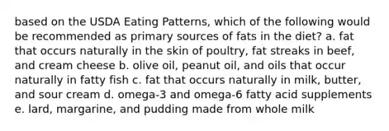 based on the USDA Eating Patterns, which of the following would be recommended as primary sources of fats in the diet? a. fat that occurs naturally in the skin of poultry, fat streaks in beef, and cream cheese b. olive oil, peanut oil, and oils that occur naturally in fatty fish c. fat that occurs naturally in milk, butter, and sour cream d. omega-3 and omega-6 fatty acid supplements e. lard, margarine, and pudding made from whole milk