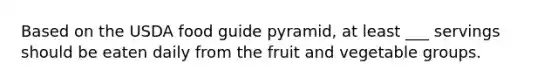 Based on the USDA food guide pyramid, at least ___ servings should be eaten daily from the fruit and vegetable groups.