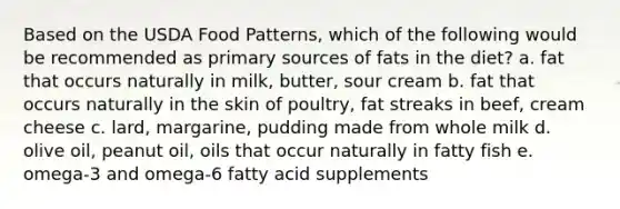 Based on the USDA Food Patterns, which of the following would be recommended as primary sources of fats in the diet? a. fat that occurs naturally in milk, butter, sour cream b. fat that occurs naturally in the skin of poultry, fat streaks in beef, cream cheese c. lard, margarine, pudding made from whole milk d. olive oil, peanut oil, oils that occur naturally in fatty fish e. omega-3 and omega-6 fatty acid supplements