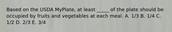 Based on the USDA MyPlate, at least _____ of the plate should be occupied by fruits and vegetables at each meal.​ A. ​1/3 B. ​1/4 C. ​1/2 D. ​2/3 E. ​3/4