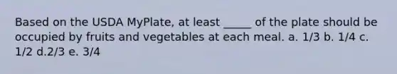 Based on the USDA MyPlate, at least _____ of the plate should be occupied by fruits and vegetables at each meal. a. 1/3 b. 1/4 c. 1/2 d.2/3 e. 3/4