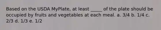 Based on the USDA MyPlate, at least _____ of the plate should be occupied by fruits and vegetables at each meal.​ a. 3/4 b. 1/4 c. 2/3 d. 1/3 e. 1/2