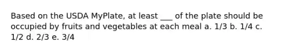 Based on the USDA MyPlate, at least ___ of the plate should be occupied by fruits and vegetables at each meal a. 1/3 b. 1/4 c. 1/2 d. 2/3 e. 3/4