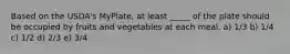 Based on the USDA's MyPlate, at least _____ of the plate should be occupied by fruits and vegetables at each meal. a) 1/3 b) 1/4 c) 1/2 d) 2/3 e) 3/4