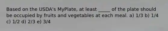 Based on the USDA's MyPlate, at least _____ of the plate should be occupied by fruits and vegetables at each meal. a) 1/3 b) 1/4 c) 1/2 d) 2/3 e) 3/4