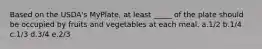 Based on the USDA's MyPlate, at least _____ of the plate should be occupied by fruits and vegetables at each meal. a.1/2 b.1/4 c.1/3 d.3/4 e.2/3