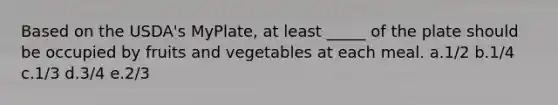 Based on the USDA's MyPlate, at least _____ of the plate should be occupied by fruits and vegetables at each meal. a.1/2 b.1/4 c.1/3 d.3/4 e.2/3