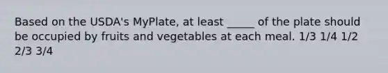 Based on the USDA's MyPlate, at least _____ of the plate should be occupied by fruits and vegetables at each meal. 1/3 1/4 1/2 2/3 3/4