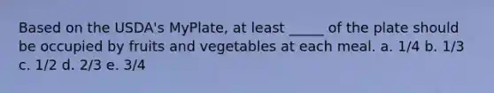 Based on the USDA's MyPlate, at least _____ of the plate should be occupied by fruits and vegetables at each meal. a. 1/4 b. 1/3 c. 1/2 d. 2/3 e. 3/4