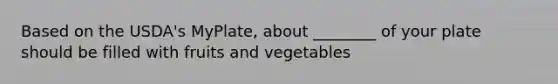 Based on the USDA's MyPlate, about ________ of your plate should be filled with fruits and vegetables