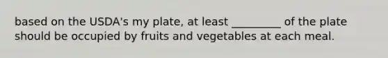 based on the USDA's my plate, at least _________ of the plate should be occupied by fruits and vegetables at each meal.