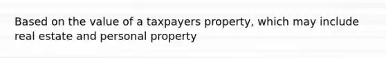 Based on the value of a taxpayers property, which may include real estate and personal property