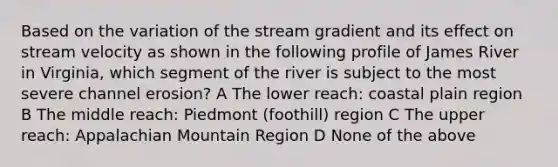 Based on the variation of the stream gradient and its effect on stream velocity as shown in the following profile of James River in Virginia, which segment of the river is subject to the most severe channel erosion? A The lower reach: coastal plain region B The middle reach: Piedmont (foothill) region C The upper reach: Appalachian Mountain Region D None of the above