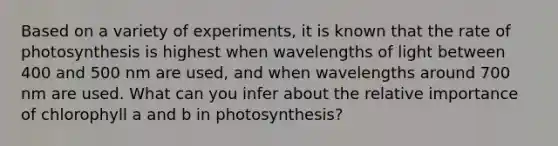 Based on a variety of experiments, it is known that the rate of photosynthesis is highest when wavelengths of light between 400 and 500 nm are used, and when wavelengths around 700 nm are used. What can you infer about the relative importance of chlorophyll a and b in photosynthesis?