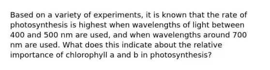 Based on a variety of experiments, it is known that the rate of photosynthesis is highest when wavelengths of light between 400 and 500 nm are used, and when wavelengths around 700 nm are used. What does this indicate about the relative importance of chlorophyll a and b in photosynthesis?