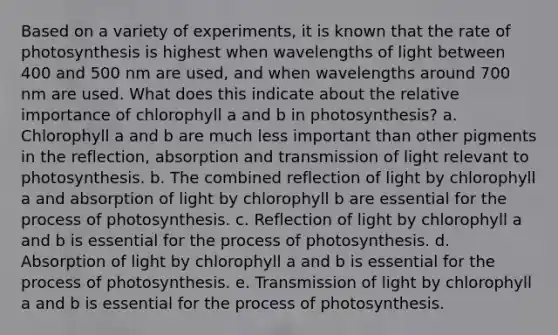 Based on a variety of experiments, it is known that the rate of photosynthesis is highest when wavelengths of light between 400 and 500 nm are used, and when wavelengths around 700 nm are used. What does this indicate about the relative importance of chlorophyll a and b in photosynthesis? a. Chlorophyll a and b are much less important than other pigments in the reflection, absorption and transmission of light relevant to photosynthesis. b. The combined reflection of light by chlorophyll a and absorption of light by chlorophyll b are essential for the process of photosynthesis. c. Reflection of light by chlorophyll a and b is essential for the process of photosynthesis. d. Absorption of light by chlorophyll a and b is essential for the process of photosynthesis. e. Transmission of light by chlorophyll a and b is essential for the process of photosynthesis.