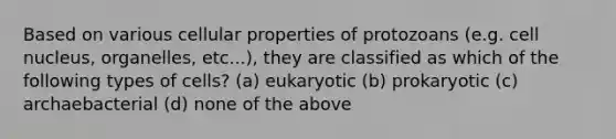 Based on various cellular properties of protozoans (e.g. cell nucleus, organelles, etc...), they are classified as which of the following types of cells? (a) eukaryotic (b) prokaryotic (c) archaebacterial (d) none of the above