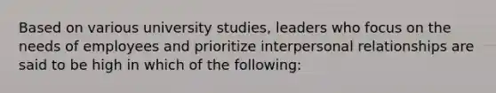 Based on various university studies, leaders who focus on the needs of employees and prioritize interpersonal relationships are said to be high in which of the following: