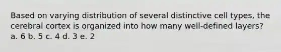 Based on varying distribution of several distinctive cell types, the cerebral cortex is organized into how many well-defined layers? a. 6 b. 5 c. 4 d. 3 e. 2