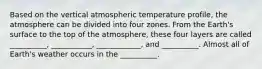 Based on the vertical atmospheric temperature profile, the atmosphere can be divided into four zones. From the Earth's surface to the top of the atmosphere, these four layers are called __________, ___________, ____________, and __________. Almost all of Earth's weather occurs in the __________.