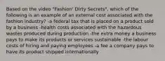 Based on the video "Fashion' Dirty Secrets", which of the following is an example of an external cost associated with the fashion industry? -a federal tax that is placed on a product sold by a business -health costs associated with the hazardous wastes produced during production -the extra money a business pays to make its products or services sustainable -the labour costs of hiring and paying employees -a fee a company pays to have its product shipped internationally