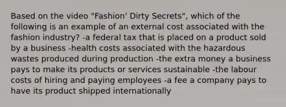 Based on the video "Fashion' Dirty Secrets", which of the following is an example of an external cost associated with the fashion industry? -a federal tax that is placed on a product sold by a business -health costs associated with the hazardous wastes produced during production -the extra money a business pays to make its products or services sustainable -the labour costs of hiring and paying employees -a fee a company pays to have its product shipped internationally