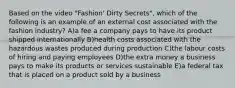 Based on the video "Fashion' Dirty Secrets", which of the following is an example of an external cost associated with the fashion industry? A)a fee a company pays to have its product shipped internationally B)health costs associated with the hazardous wastes produced during production C)the labour costs of hiring and paying employees D)the extra money a business pays to make its products or services sustainable E)a federal tax that is placed on a product sold by a business