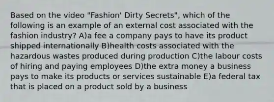 Based on the video "Fashion' Dirty Secrets", which of the following is an example of an external cost associated with the fashion industry? A)a fee a company pays to have its product shipped internationally B)health costs associated with the hazardous wastes produced during production C)the labour costs of hiring and paying employees D)the extra money a business pays to make its products or services sustainable E)a federal tax that is placed on a product sold by a business