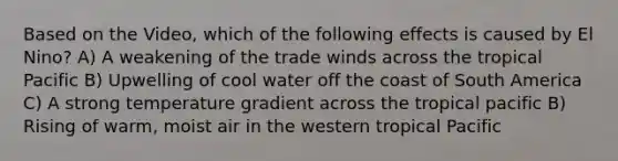 Based on the Video, which of the following effects is caused by El Nino? A) A weakening of the trade winds across the tropical Pacific B) Upwelling of cool water off the coast of South America C) A strong temperature gradient across the tropical pacific B) Rising of warm, moist air in the western tropical Pacific