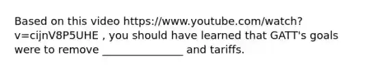 Based on this video https://www.youtube.com/watch?v=cijnV8P5UHE , you should have learned that GATT's goals were to remove _______________ and tariffs.