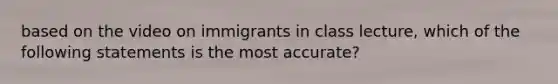 based on the video on immigrants in class lecture, which of the following statements is the most accurate?